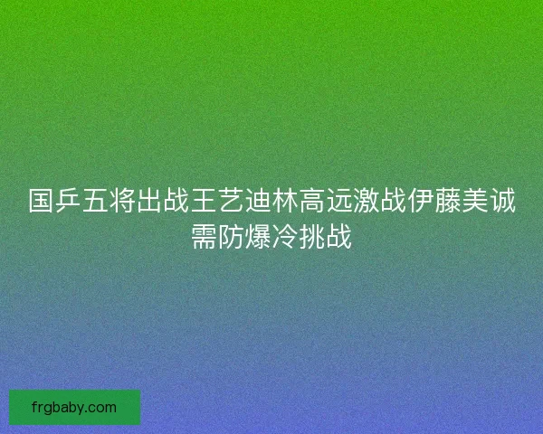 国乒五将出战王艺迪林高远激战伊藤美诚需防爆冷挑战