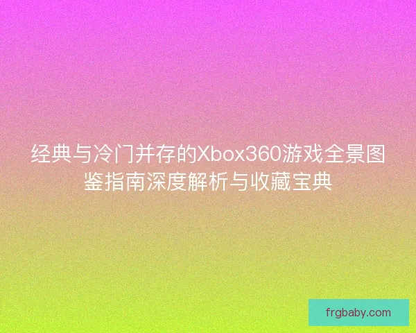经典与冷门并存的Xbox360游戏全景图鉴指南深度解析与收藏宝典