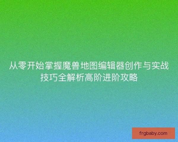 从零开始掌握魔兽地图编辑器创作与实战技巧全解析高阶进阶攻略