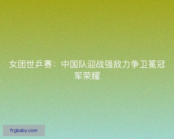 女团世乒赛：中国队迎战强敌力争卫冕冠军荣耀