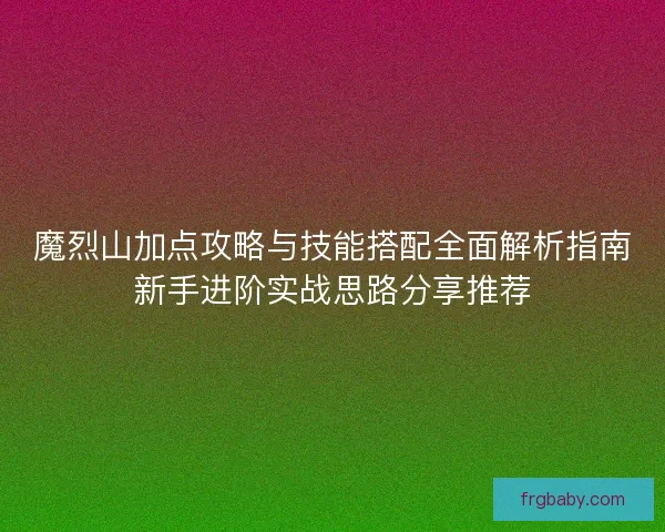 魔烈山加点攻略与技能搭配全面解析指南新手进阶实战思路分享推荐