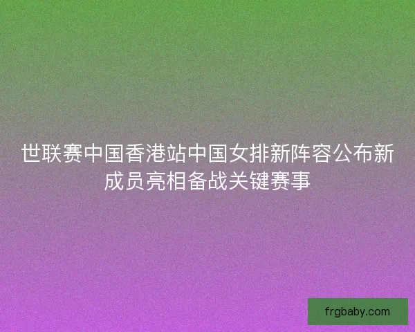 世联赛中国香港站中国女排新阵容公布新成员亮相备战关键赛事