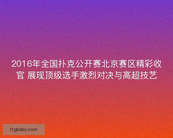 2016年全国扑克公开赛北京赛区精彩收官 展现顶级选手激烈对决与高超技艺