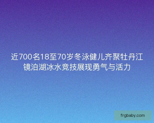 近700名18至70岁冬泳健儿齐聚牡丹江镜泊湖冰水竞技展现勇气与活力
